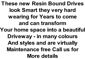 These new Resin Bound Drives  look Smart they very hard  wearing for Years to come  and can transform  Your home space into a beautiful Driveway - in many colours  And styles and are virtually  Maintenance free Call us for  More details